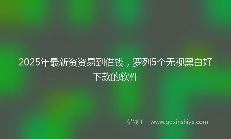 2025年最新资资易到借钱，罗列5个无视黑白好下款的软件
