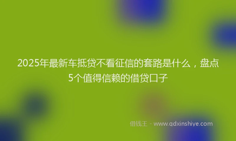 2025年最新车抵贷不看征信的套路是什么，盘点5个值得信赖的借贷口子