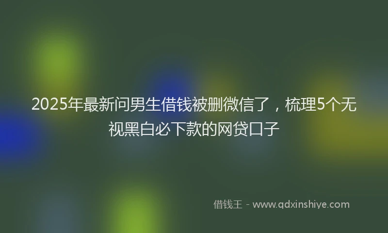 2025年最新问男生借钱被删微信了，梳理5个无视黑白必下款的网贷口子