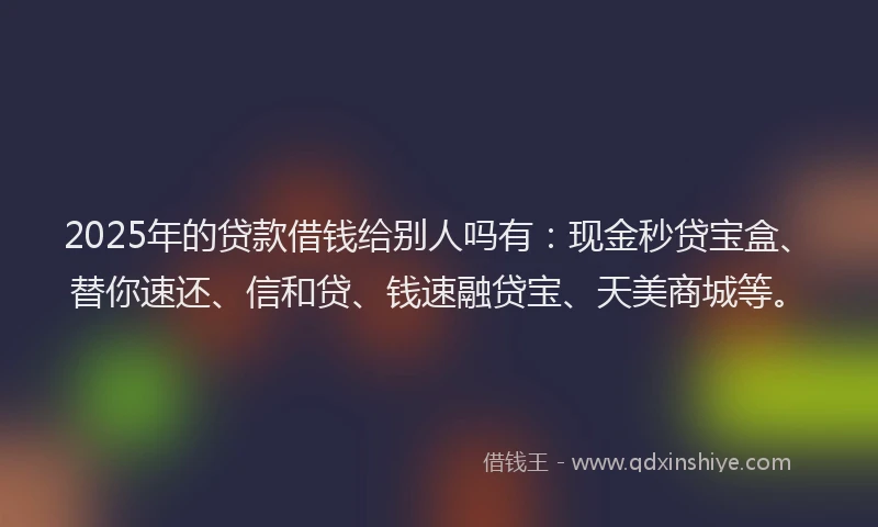 2025年的贷款借钱给别人吗有：现金秒贷宝盒、替你速还、信和贷、钱速融贷宝、天美商城等。