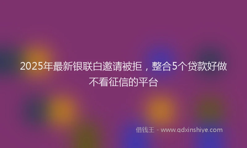 2025年最新银联白邀请被拒，整合5个贷款好做不看征信的平台