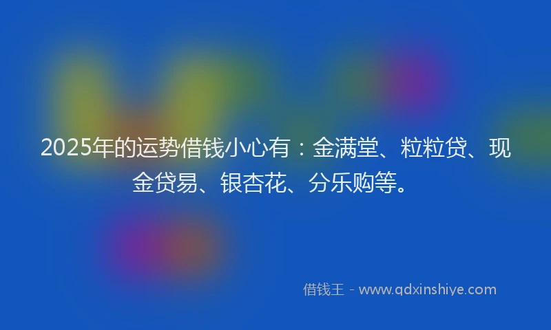 2025年的运势借钱小心有：金满堂、粒粒贷、现金贷易、银杏花、分乐购等。