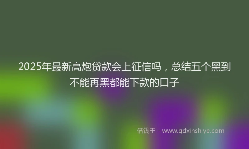 2025年最新高炮贷款会上征信吗，总结五个黑到不能再黑都能下款的口子