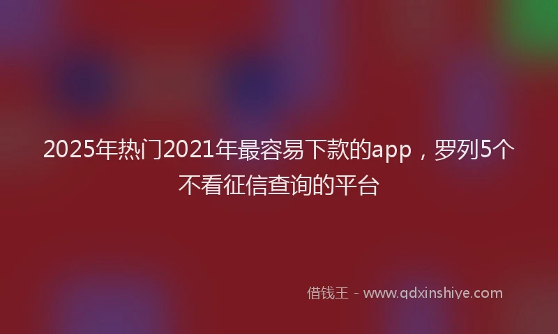 2025年热门2021年最容易下款的app，罗列5个不看征信查询的平台