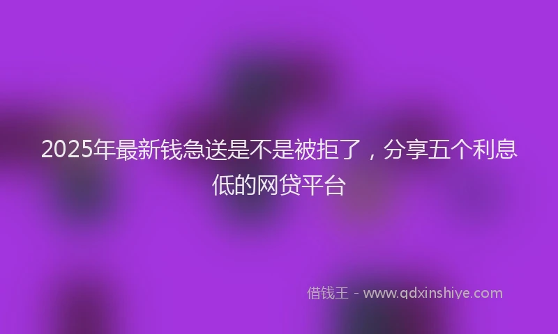 2025年最新钱急送是不是被拒了，分享五个利息低的网贷平台