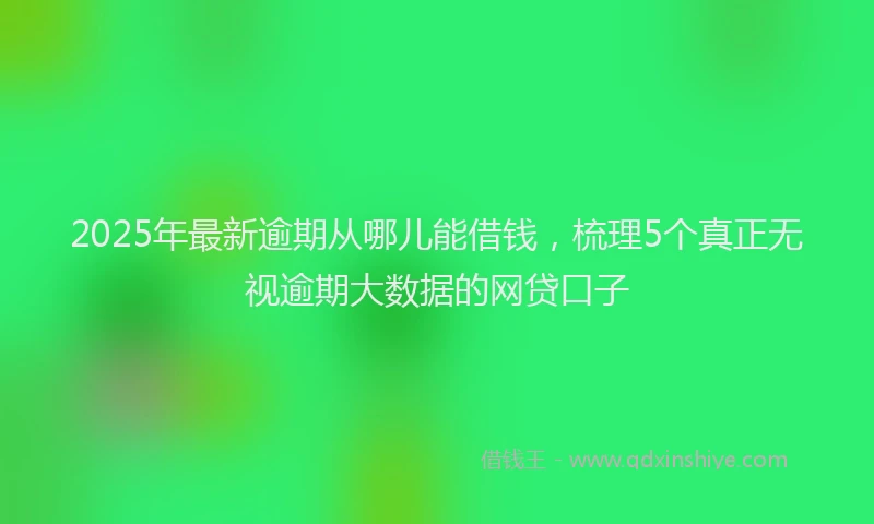 2025年最新逾期从哪儿能借钱，梳理5个真正无视逾期大数据的网贷口子