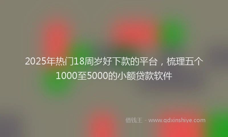 2025年热门18周岁好下款的平台，梳理五个1000至5000的小额贷款软件