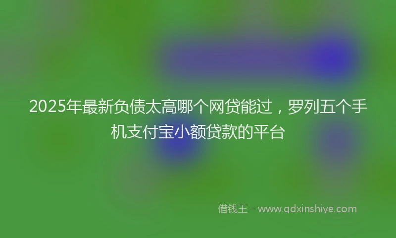 2025年最新负债太高哪个网贷能过，罗列五个手机支付宝小额贷款的平台