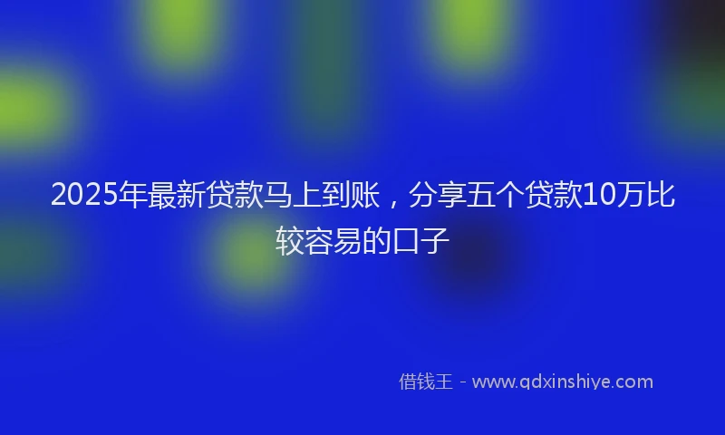 2025年最新贷款马上到账，分享五个贷款10万比较容易的口子