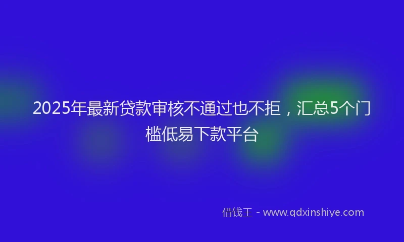 2025年最新贷款审核不通过也不拒，汇总5个门槛低易下款平台