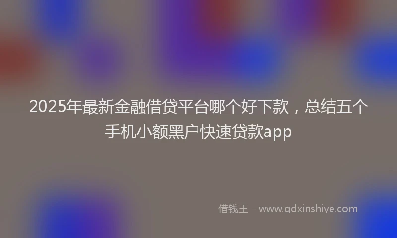 2025年最新金融借贷平台哪个好下款，总结五个手机小额黑户快速贷款app