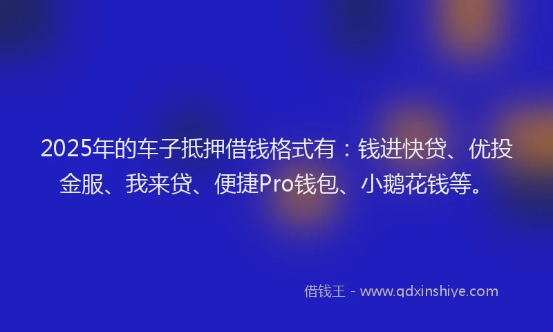 2025年的车子抵押借钱格式有：钱进快贷、优投金服、我来贷、便捷Pro钱包、小鹅花钱等。