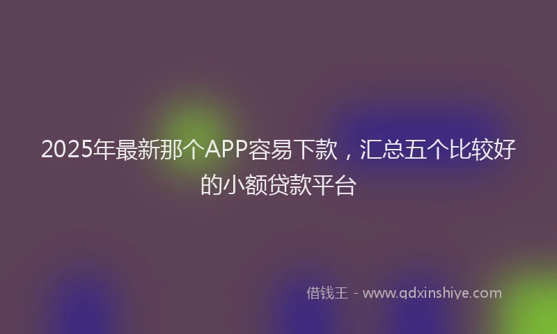 2025年最新那个APP容易下款，汇总五个比较好的小额贷款平台