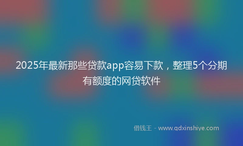 2025年最新那些贷款app容易下款，整理5个分期有额度的网贷软件