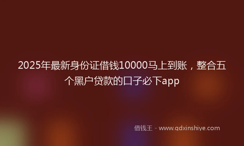 2025年最新身份证借钱10000马上到账，整合五个黑户贷款的口子必下app