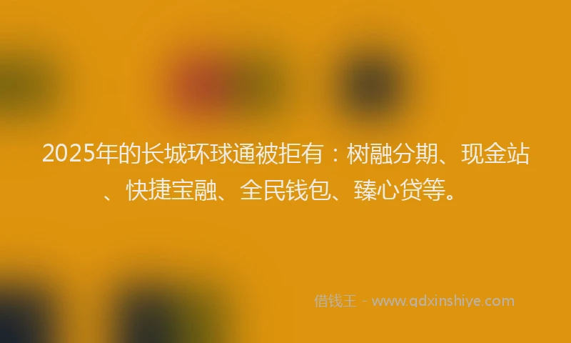 2025年的长城环球通被拒有：树融分期、现金站、快捷宝融、全民钱包、臻心贷等。
