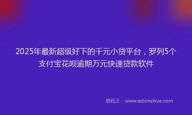 2025年最新超级好下的千元小贷平台，罗列5个支付宝花呗逾期万元快速贷款软件