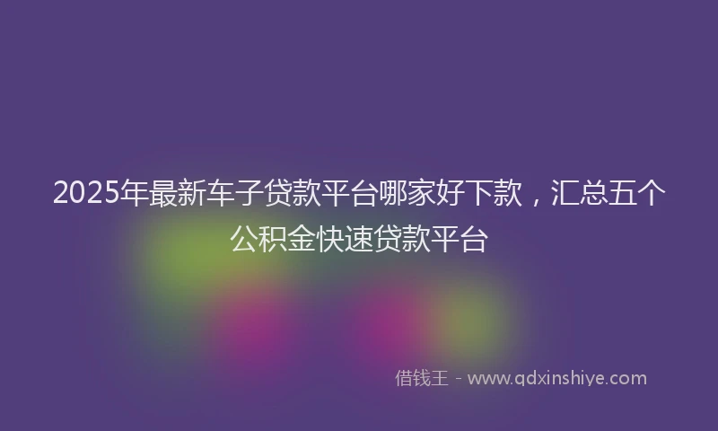 2025年最新车子贷款平台哪家好下款，汇总五个公积金快速贷款平台