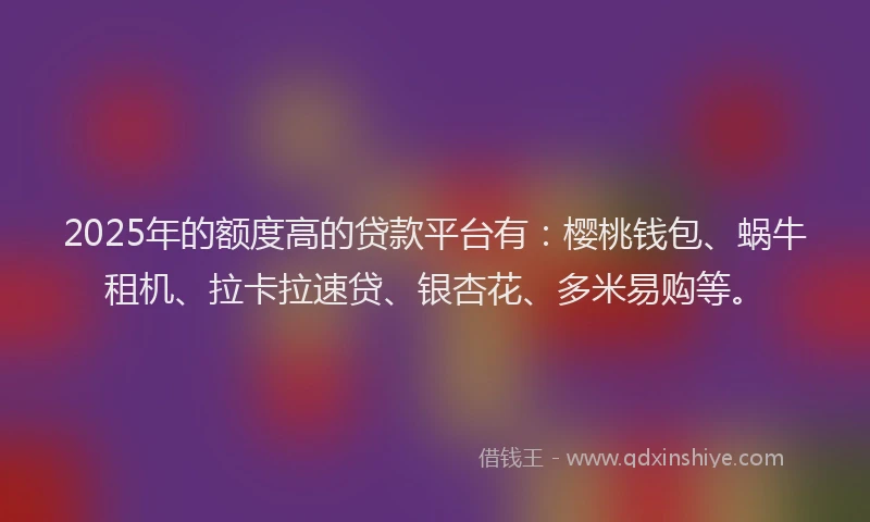 2025年的额度高的贷款平台有：樱桃钱包、蜗牛租机、拉卡拉速贷、银杏花、多米易购等。