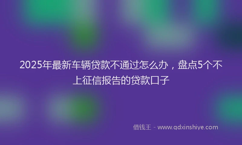 2025年最新车辆贷款不通过怎么办，盘点5个不上征信报告的贷款口子