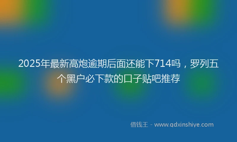 2025年最新高炮逾期后面还能下714吗，罗列五个黑户必下款的口子贴吧推荐