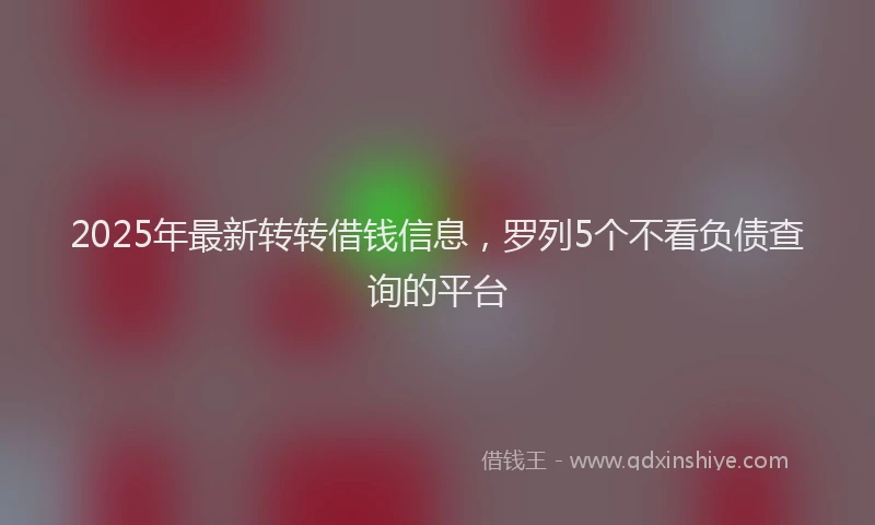 2025年最新转转借钱信息，罗列5个不看负债查询的平台