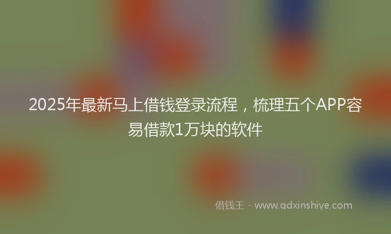 2025年最新马上借钱登录流程，梳理五个APP容易借款1万块的软件