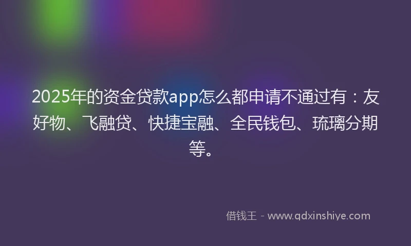 2025年的资金贷款app怎么都申请不通过有：友好物、飞融贷、快捷宝融、全民钱包、琉璃分期等。