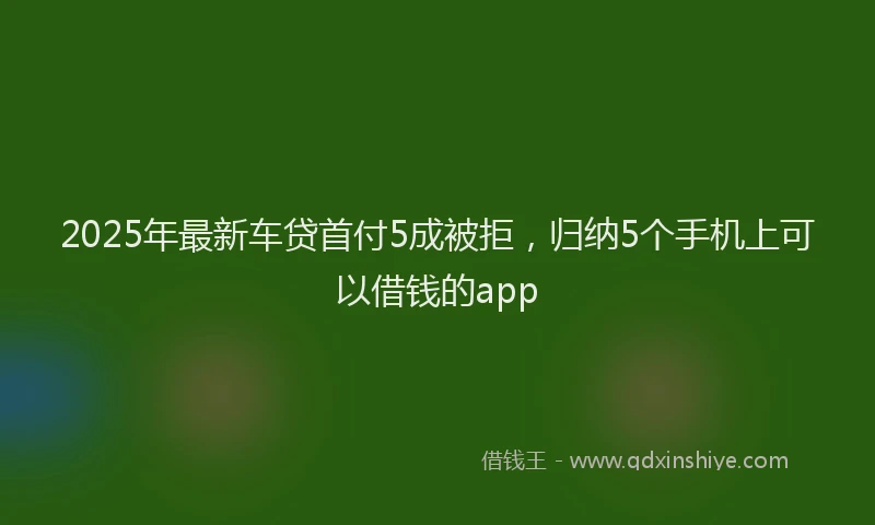 2025年最新车贷首付5成被拒，归纳5个手机上可以借钱的app