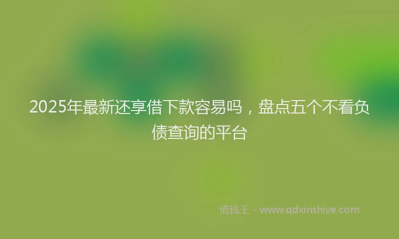 2025年最新还享借下款容易吗，盘点五个不看负债查询的平台