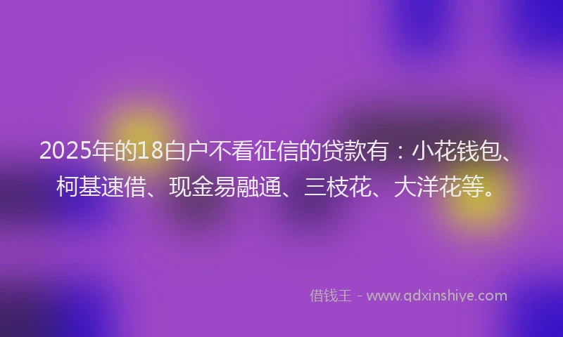 2025年的18白户不看征信的贷款有：小花钱包、柯基速借、现金易融通、三枝花、大洋花等。