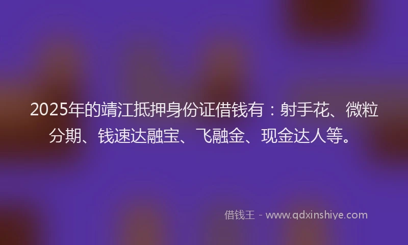 2025年的靖江抵押身份证借钱有：射手花、微粒分期、钱速达融宝、飞融金、现金达人等。