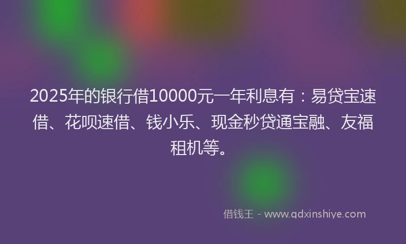 2025年的银行借10000元一年利息有：易贷宝速借、花呗速借、钱小乐、现金秒贷通宝融、友福租机等。