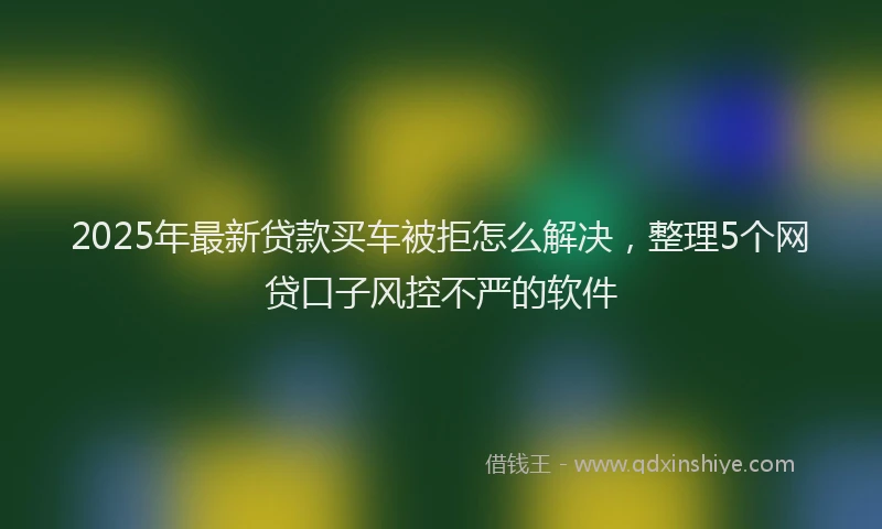 2025年最新贷款买车被拒怎么解决，整理5个网贷口子风控不严的软件