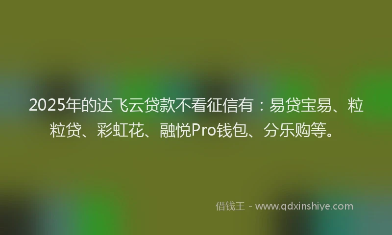 2025年的达飞云贷款不看征信有：易贷宝易、粒粒贷、彩虹花、融悦Pro钱包、分乐购等。