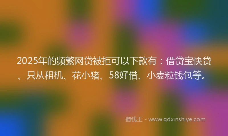 2025年的频繁网贷被拒可以下款有：借贷宝快贷、只从租机、花小猪、58好借、小麦粒钱包等。