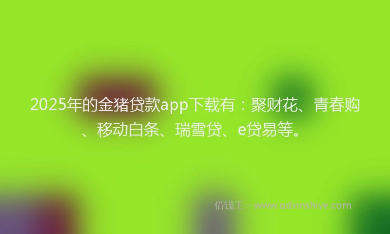 2025年的金猪贷款app下载有：聚财花、青春购、移动白条、瑞雪贷、e贷易等。