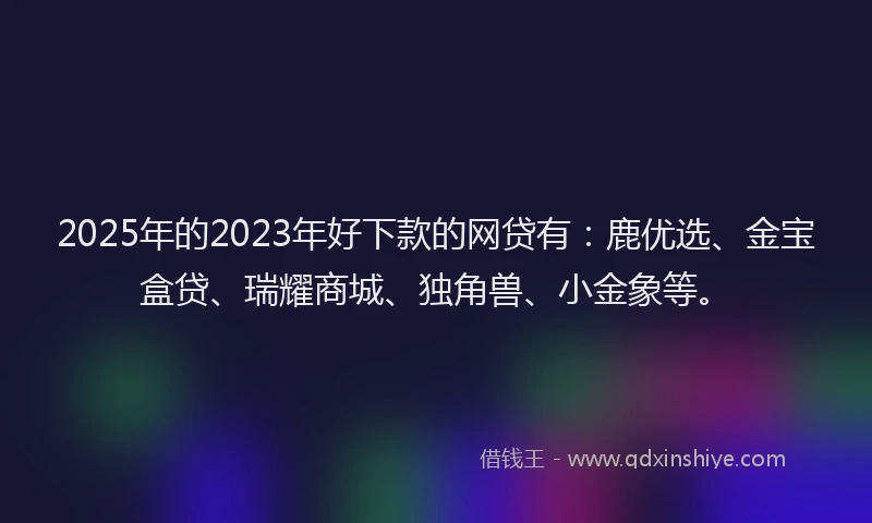 2025年的2023年好下款的网贷有：鹿优选、金宝盒贷、瑞耀商城、独角兽、小金象等。