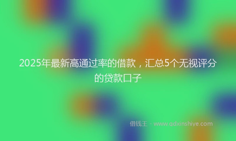 2025年最新高通过率的借款，汇总5个无视评分的贷款口子