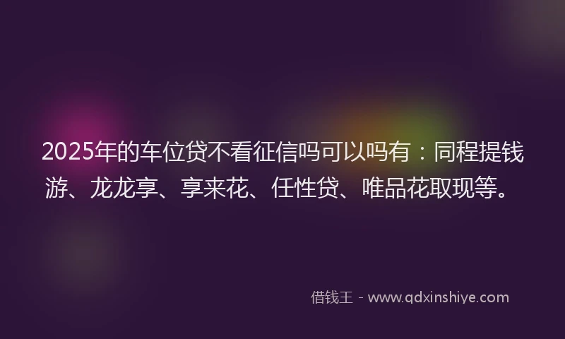 2025年的车位贷不看征信吗可以吗有：同程提钱游、龙龙享、享来花、任性贷、唯品花取现等。