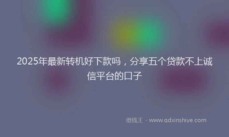 2025年最新转机好下款吗，分享五个贷款不上诚信平台的口子