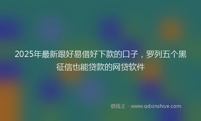 2025年最新跟好易借好下款的口子，罗列五个黑征信也能贷款的网贷软件