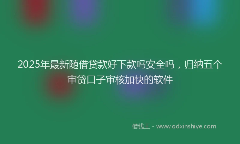 2025年最新随借贷款好下款吗安全吗，归纳五个审贷口子审核加快的软件