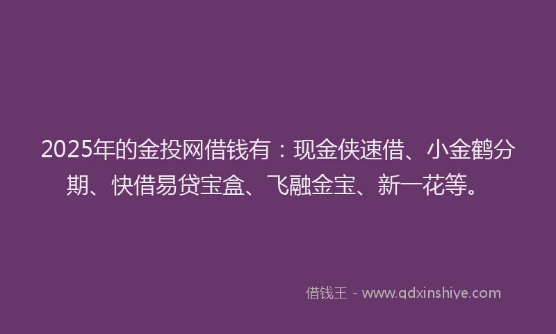2025年的金投网借钱有：现金侠速借、小金鹤分期、快借易贷宝盒、飞融金宝、新一花等。