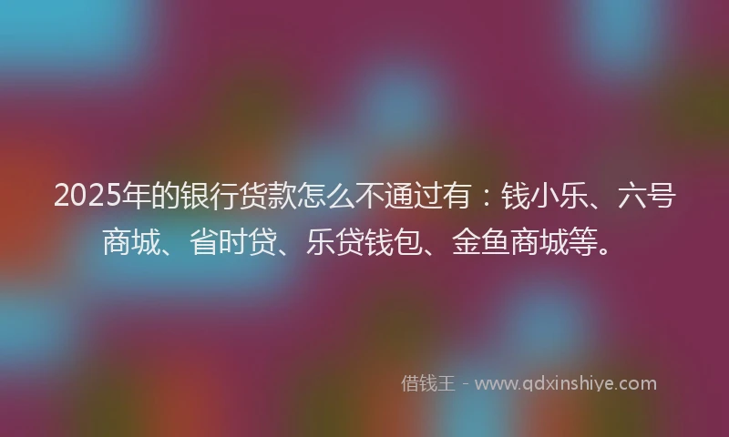 2025年的银行货款怎么不通过有：钱小乐、六号商城、省时贷、乐贷钱包、金鱼商城等。