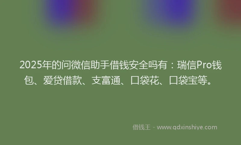 2025年的问微信助手借钱安全吗有：瑞信Pro钱包、爱贷借款、支富通、口袋花、口袋宝等。