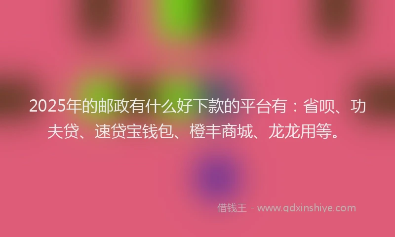 2025年的邮政有什么好下款的平台有：省呗、功夫贷、速贷宝钱包、橙丰商城、龙龙用等。