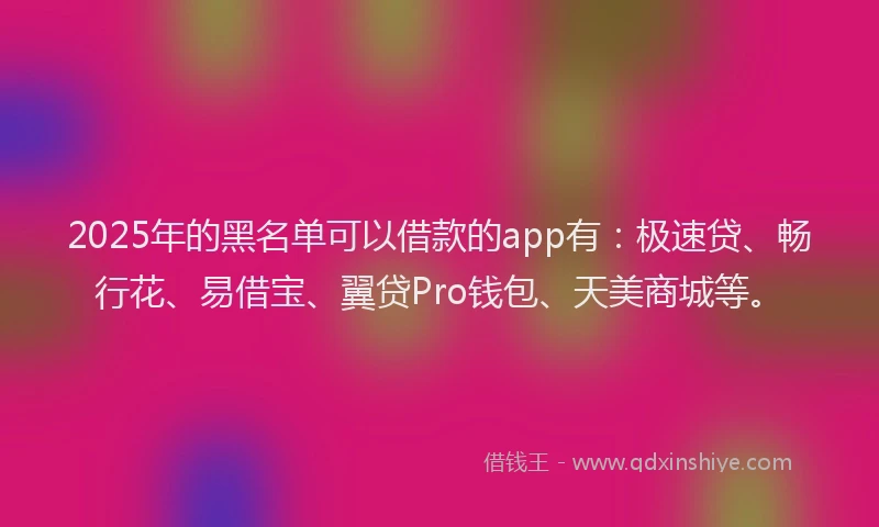 2025年的黑名单可以借款的app有：极速贷、畅行花、易借宝、翼贷Pro钱包、天美商城等。