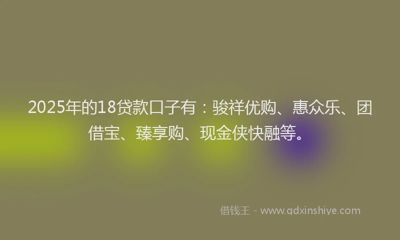 2025年的18贷款口子有：骏祥优购、惠众乐、团借宝、臻享购、现金侠快融等。