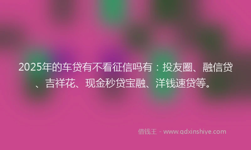 2025年的车贷有不看征信吗有：投友圈、融信贷、吉祥花、现金秒贷宝融、洋钱速贷等。